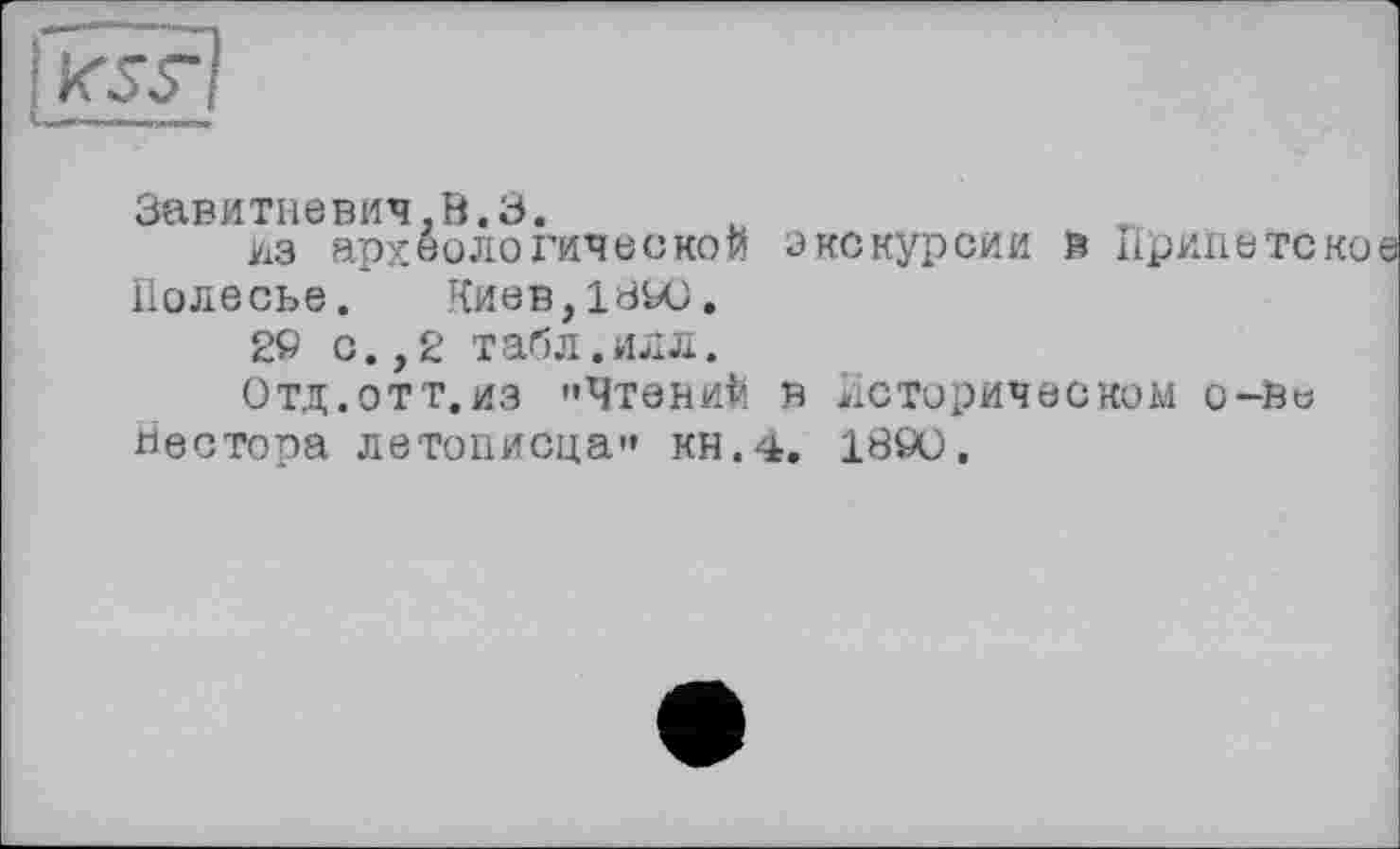 ﻿К5У
Завитневич.0.3.
Из археологической экскурсии в Приїїетско Полесье. Киев, 1840.
2» с.,2 табл.илл.
0ТД.0ТТ.ИЗ "Чтений В Историческом О-Ве
Нестора летописца" кн.4. 1890.